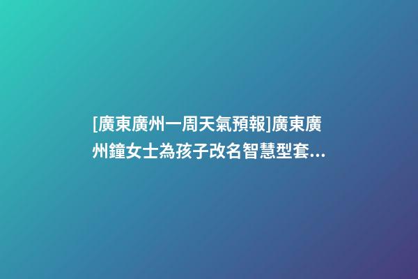 [廣東廣州一周天氣預報]廣東廣州鐘女士為孩子改名智慧型套餐-第1張-公司起名-玄機派
